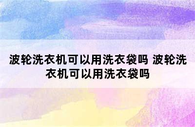 波轮洗衣机可以用洗衣袋吗 波轮洗衣机可以用洗衣袋吗